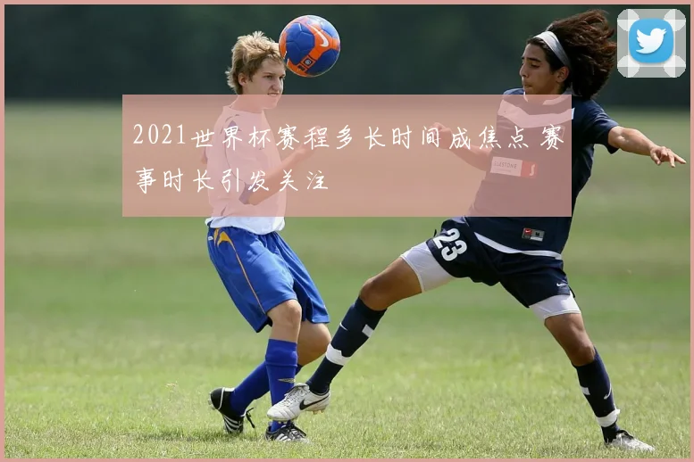 2021世界杯赛程多长时间成焦点 赛事时长引发关注
