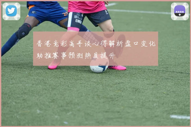 香港竞彩高手谈心得解析盘口变化助推赛事预测热度提升