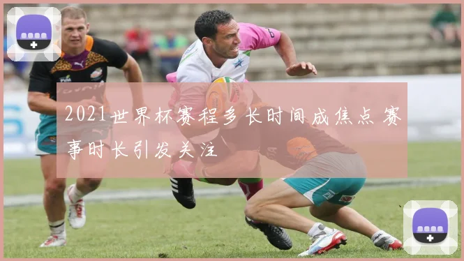 2021世界杯赛程多长时间成焦点 赛事时长引发关注