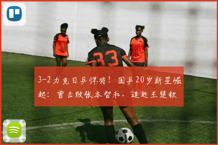 3-2力克日乒悍将!国乒20岁新星崛起:曾击败张本智和,追赶王楚钦