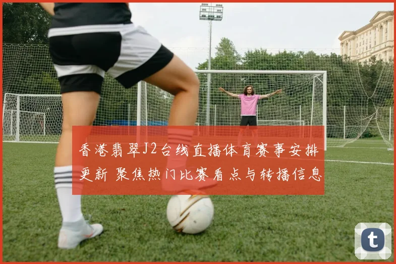 香港翡翠J2台线直播体育赛事安排更新 聚焦热门比赛看点与转播信息