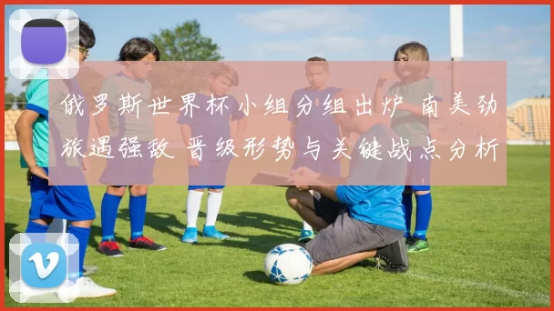 俄罗斯世界杯小组分组出炉 南美劲旅遇强敌 晋级形势与关键战点分析