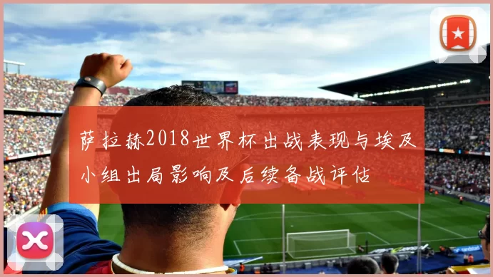 萨拉赫2018世界杯出战表现与埃及小组出局影响及后续备战评估