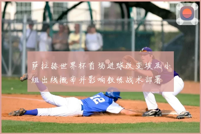萨拉赫世界杯首场进球改变埃及小组出线概率并影响教练战术部署