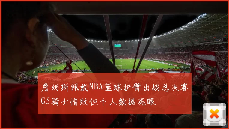 詹姆斯佩戴NBA篮球护臂出战总决赛G5骑士惜败但个人数据亮眼