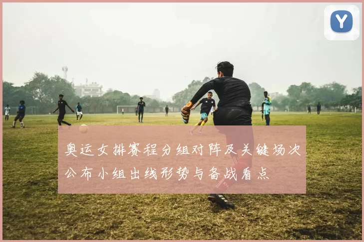 奥运女排赛程分组对阵及关键场次公布小组出线形势与备战看点
