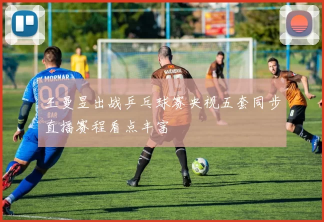 王曼昱出战乒乓球赛央视五套同步直播赛程看点丰富