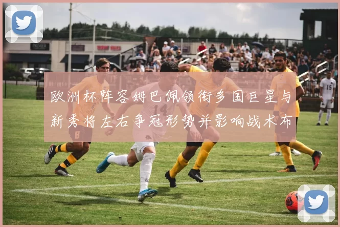 欧洲杯阵容姆巴佩领衔多国巨星与新秀将左右争冠形势并影响战术布置