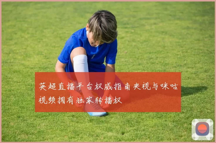 英超直播平台权威指南央视与咪咕视频拥有独家转播权