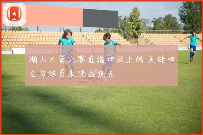 湖人火箭比赛直播回放上线 关键回合与球员表现成焦点