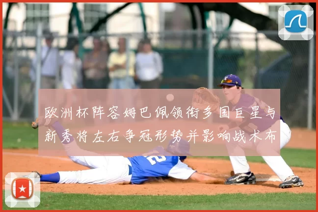 欧洲杯阵容姆巴佩领衔多国巨星与新秀将左右争冠形势并影响战术布置