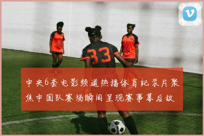 中央6套电影频道热播体育纪录片聚焦中国队赛场瞬间呈现赛事幕后故事