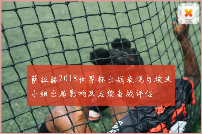 萨拉赫2018世界杯出战表现与埃及小组出局影响及后续备战评估