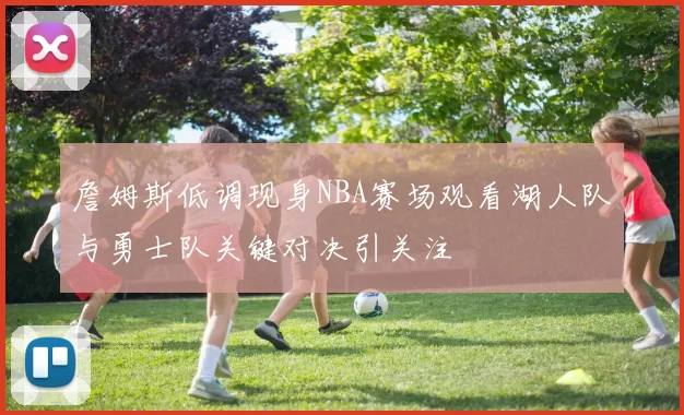 詹姆斯低调现身NBA赛场观看湖人队与勇士队关键对决引关注