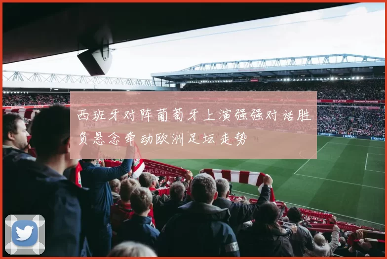 西班牙对阵葡萄牙上演强强对话胜负悬念牵动欧洲足坛走势