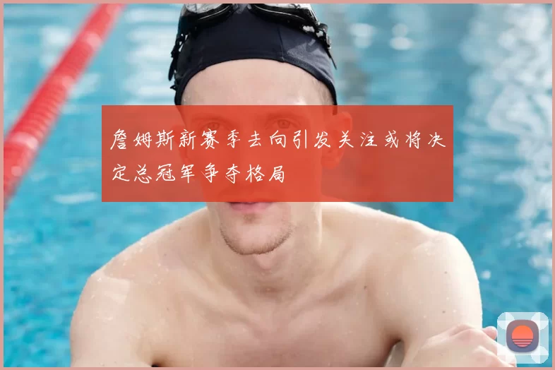詹姆斯新赛季去向引发关注或将决定总冠军争夺格局