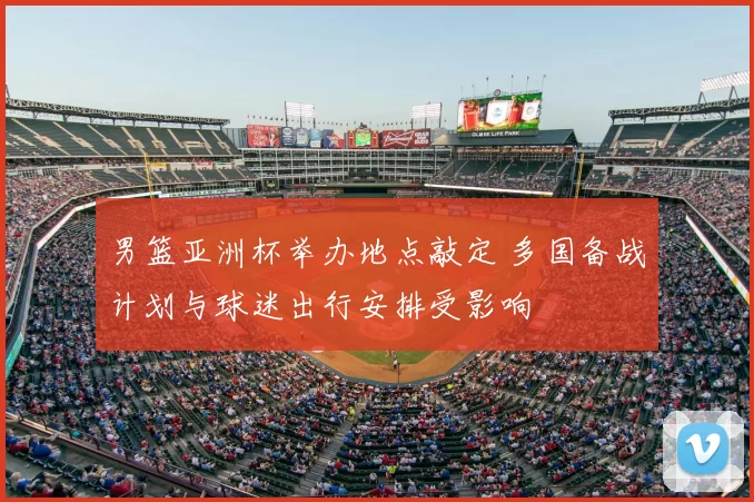男篮亚洲杯举办地点敲定 多国备战计划与球迷出行安排受影响