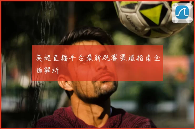 英超直播平台最新观赛渠道指南全面解析