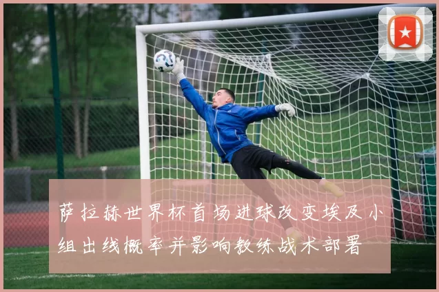 萨拉赫世界杯首场进球改变埃及小组出线概率并影响教练战术部署