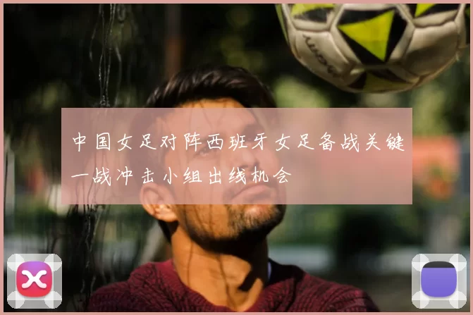 中国女足对阵西班牙女足备战关键一战冲击小组出线机会