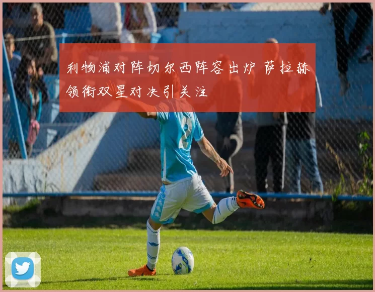 利物浦对阵切尔西阵容出炉 萨拉赫领衔双星对决引关注
