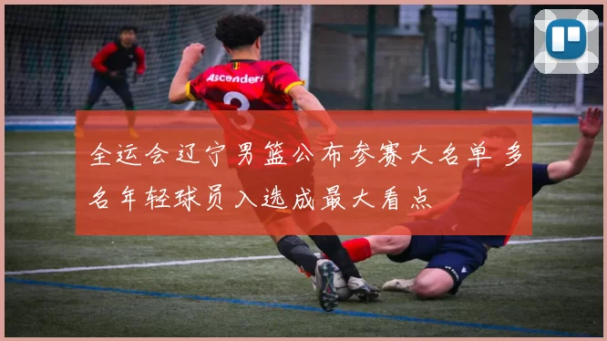 全运会辽宁男篮公布参赛大名单 多名年轻球员入选成最大看点