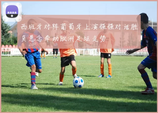 西班牙对阵葡萄牙上演强强对话胜负悬念牵动欧洲足坛走势
