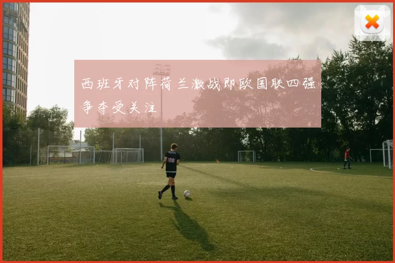 西班牙对阵荷兰激战即欧国联四强争夺受关注