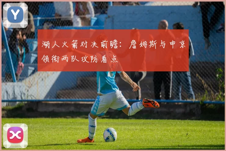 湖人火箭对决前瞻：詹姆斯与申京领衔两队攻防看点