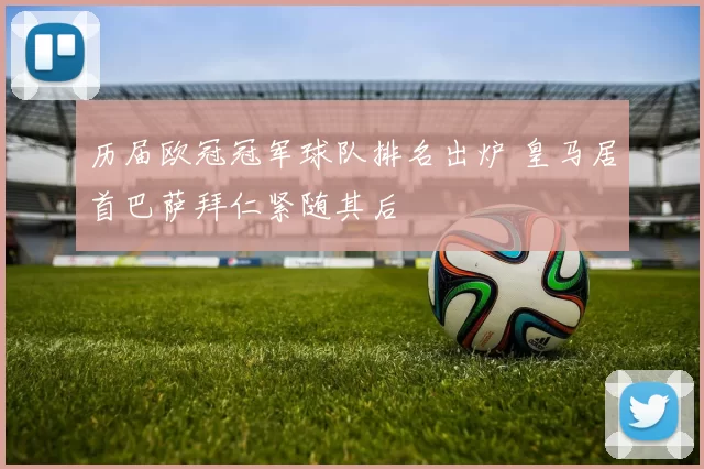 历届欧冠冠军球队排名出炉 皇马居首巴萨拜仁紧随其后
