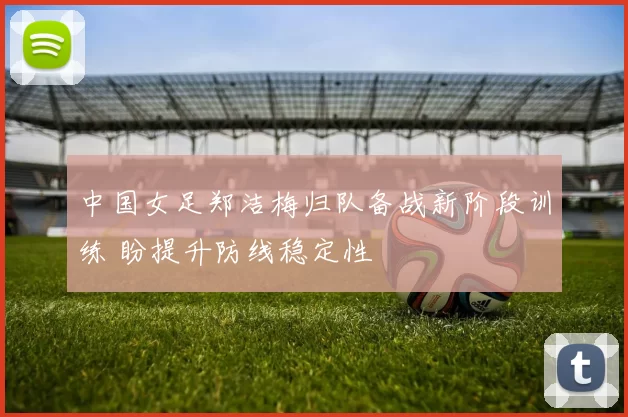 中国女足郑洁梅归队备战新阶段训练 盼提升防线稳定性